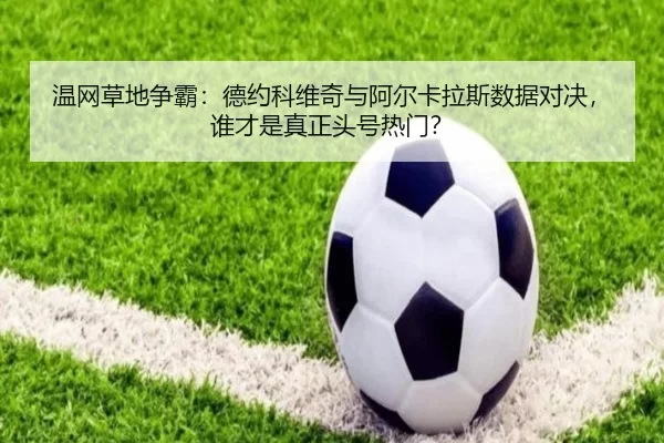 温网草地争霸：德约科维奇与阿尔卡拉斯数据对决，谁才是真正头号热门？
