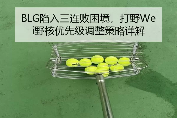 BLG陷入三连败困境，打野Wei野核优先级调整策略详解